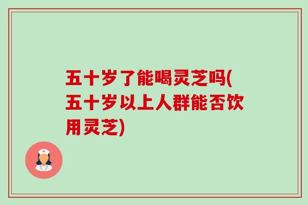 五十岁了能喝灵芝吗(五十岁以上人群能否饮用灵芝)