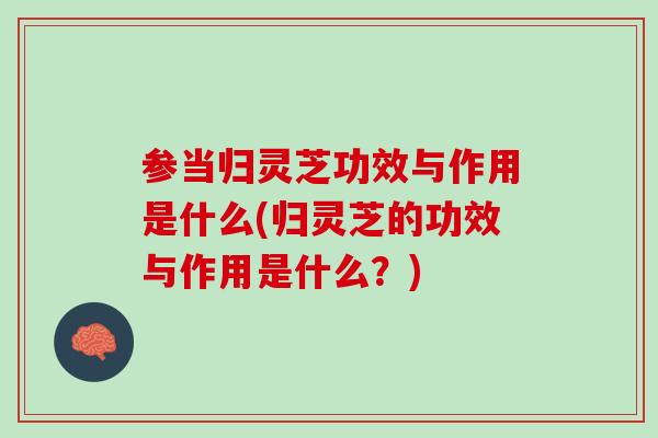 参当归灵芝功效与作用是什么(归灵芝的功效与作用是什么？)
