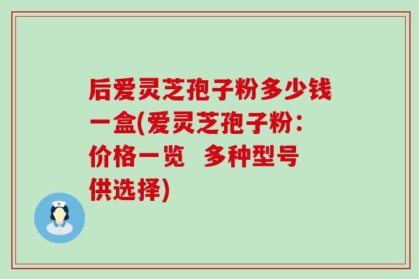 后爱灵芝孢子粉多少钱一盒(爱灵芝孢子粉：价格一览  多种型号供选择)