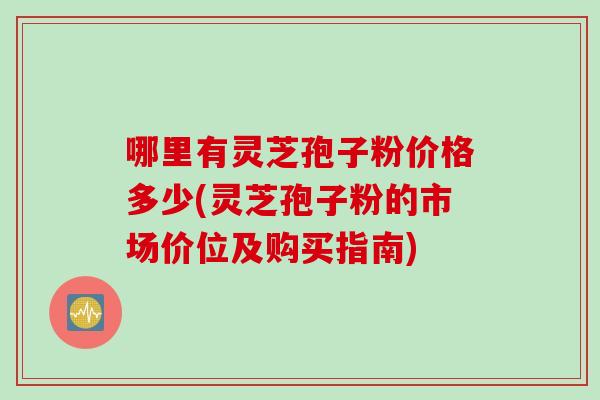 哪里有灵芝孢子粉价格多少(灵芝孢子粉的市场价位及购买指南)