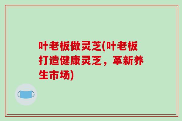 叶老板做灵芝(叶老板打造健康灵芝，革新养生市场)