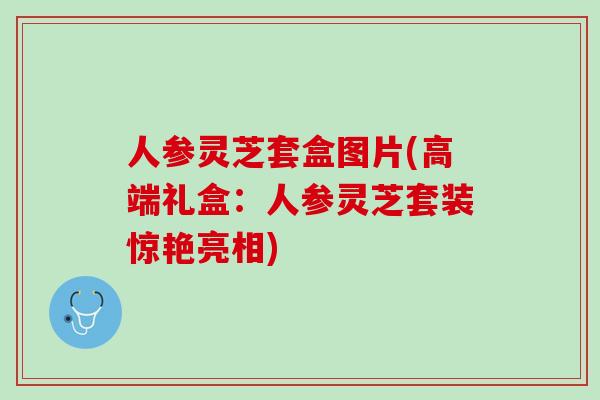 人参灵芝套盒图片(高端礼盒：人参灵芝套装惊艳亮相)