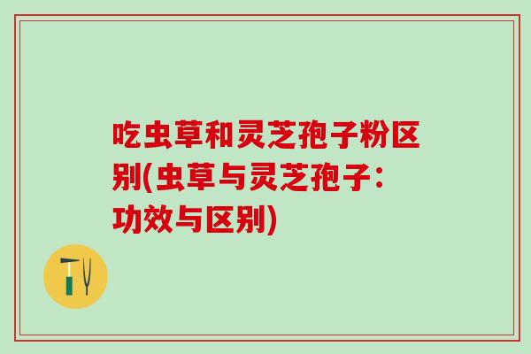 吃虫草和灵芝孢子粉区别(虫草与灵芝孢子：功效与区别)
