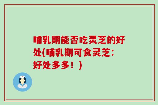 哺乳期能否吃灵芝的好处(哺乳期可食灵芝：好处多多！)