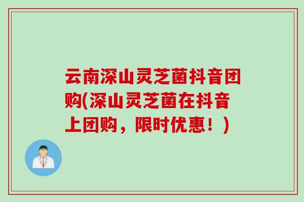 云南深山灵芝菌抖音团购(深山灵芝菌在抖音上团购，限时优惠！)