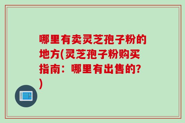 哪里有卖灵芝孢子粉的地方(灵芝孢子粉购买指南：哪里有出售的？)