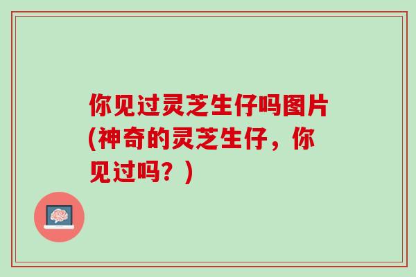 你见过灵芝生仔吗图片(神奇的灵芝生仔，你见过吗？)