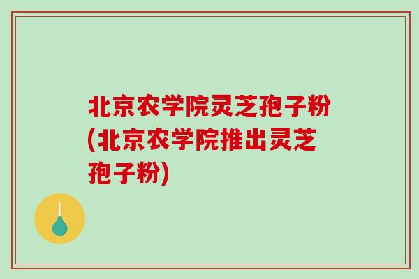 北京农学院灵芝孢子粉(北京农学院推出灵芝孢子粉)