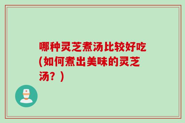 哪种灵芝煮汤比较好吃(如何煮出美味的灵芝汤？)
