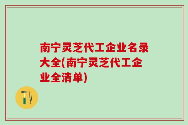 南宁灵芝代工企业名录大全(南宁灵芝代工企业全清单)