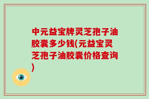 中元益宝牌灵芝孢子油胶囊多少钱(元益宝灵芝孢子油胶囊价格查询)