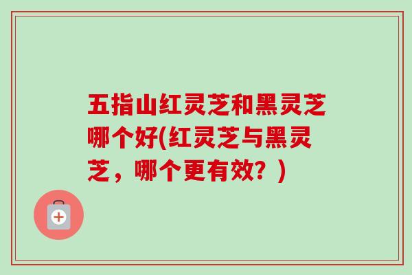 五指山红灵芝和黑灵芝哪个好(红灵芝与黑灵芝，哪个更有效？)