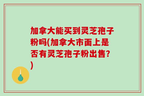 加拿大能买到灵芝孢子粉吗(加拿大市面上是否有灵芝孢子粉出售？)