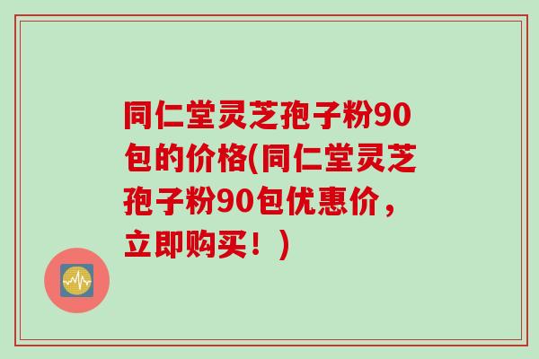 同仁堂灵芝孢子粉90包的价格(同仁堂灵芝孢子粉90包优惠价，立即购买！)