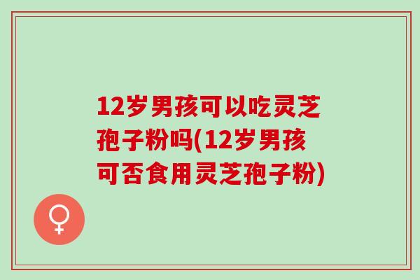 12岁男孩可以吃灵芝孢子粉吗(12岁男孩可否食用灵芝孢子粉)