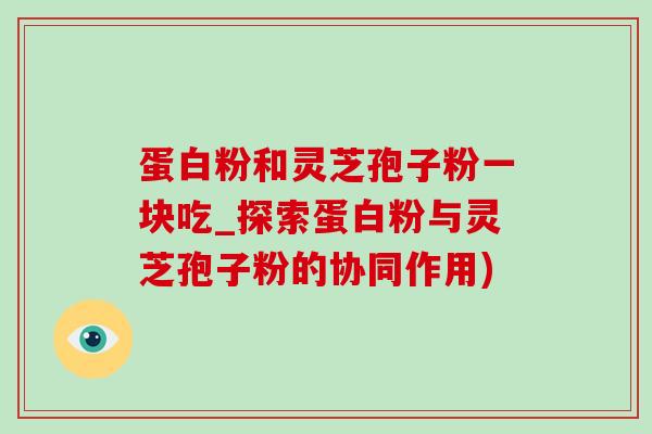 蛋白粉和灵芝孢子粉一块吃_探索蛋白粉与灵芝孢子粉的协同作用)