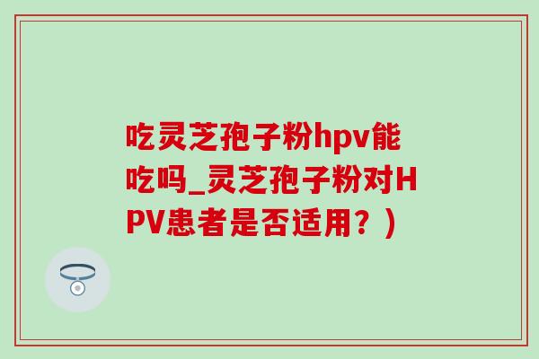 吃灵芝孢子粉hpv能吃吗_灵芝孢子粉对HPV患者是否适用？)