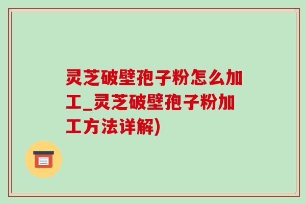 灵芝破壁孢子粉怎么加工_灵芝破壁孢子粉加工方法详解)
