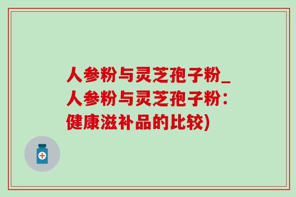 人参粉与灵芝孢子粉_人参粉与灵芝孢子粉：健康滋补品的比较)