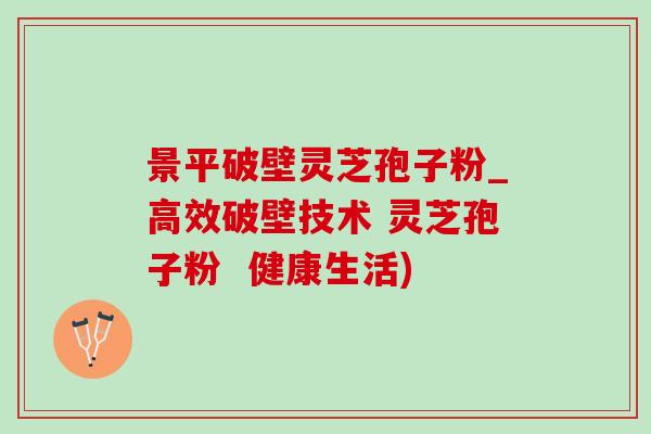 景平破壁灵芝孢子粉_高效破壁技术 灵芝孢子粉  健康生活)