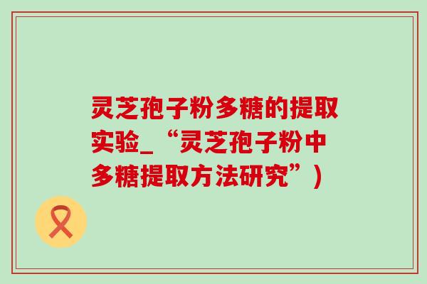 灵芝孢子粉多糖的提取实验_“灵芝孢子粉中多糖提取方法研究”)