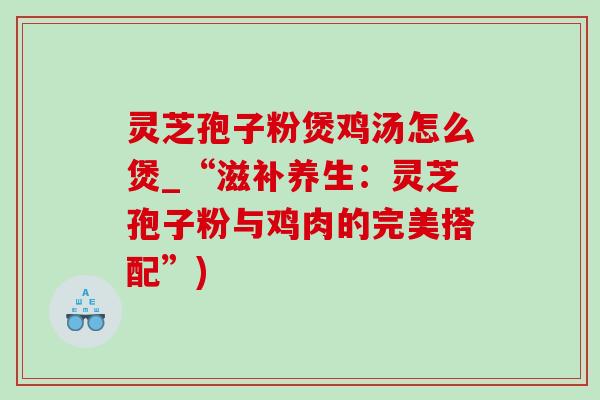 灵芝孢子粉煲鸡汤怎么煲_“滋补养生：灵芝孢子粉与鸡肉的完美搭配”)