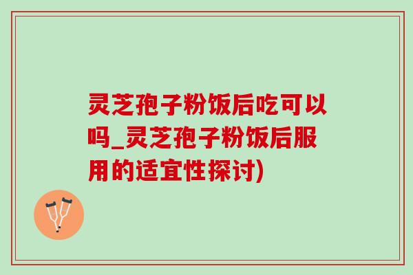 灵芝孢子粉饭后吃可以吗_灵芝孢子粉饭后服用的适宜性探讨)
