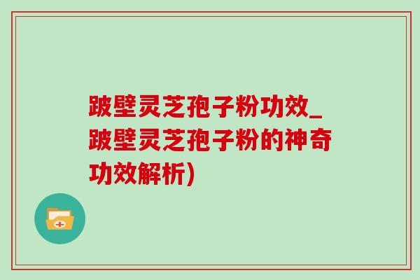 跛壁灵芝孢子粉功效_跛壁灵芝孢子粉的神奇功效解析)
