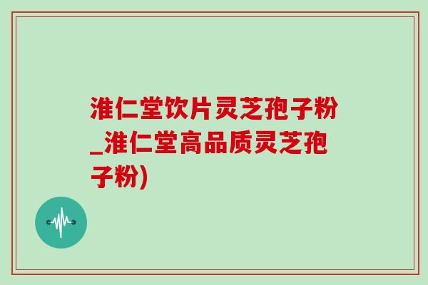 淮仁堂饮片灵芝孢子粉_淮仁堂高品质灵芝孢子粉)