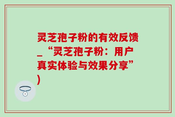 灵芝孢子粉的有效反馈_“灵芝孢子粉：用户真实体验与效果分享”)