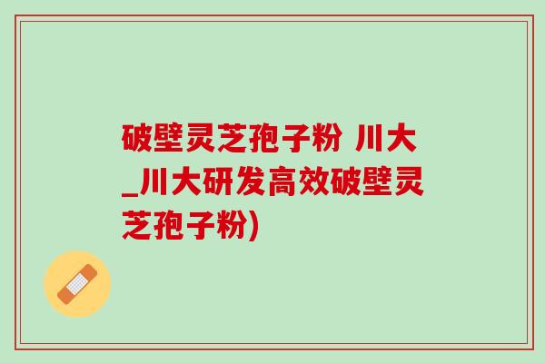 破壁灵芝孢子粉 川大_川大研发高效破壁灵芝孢子粉)