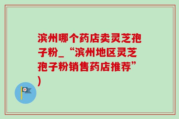 滨州哪个药店卖灵芝孢子粉_“滨州地区灵芝孢子粉销售药店推荐”)