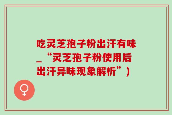 吃灵芝孢子粉出汗有味_“灵芝孢子粉使用后出汗异味现象解析”)