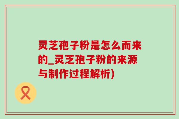 灵芝孢子粉是怎么而来的_灵芝孢子粉的来源与制作过程解析)