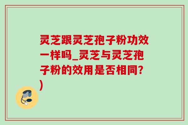 灵芝跟灵芝孢子粉功效一样吗_灵芝与灵芝孢子粉的效用是否相同？)