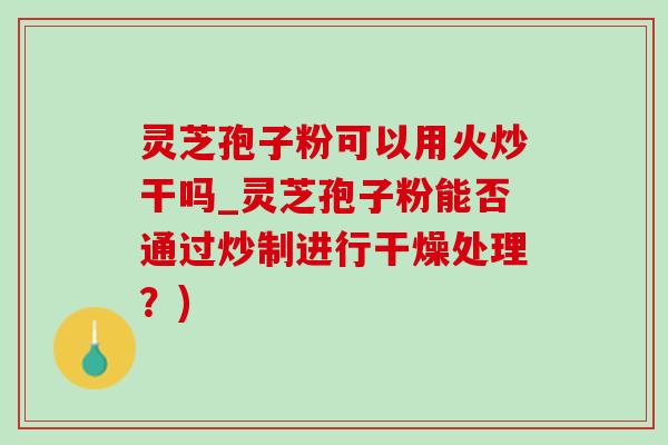灵芝孢子粉可以用火炒干吗_灵芝孢子粉能否通过炒制进行干燥处理？)