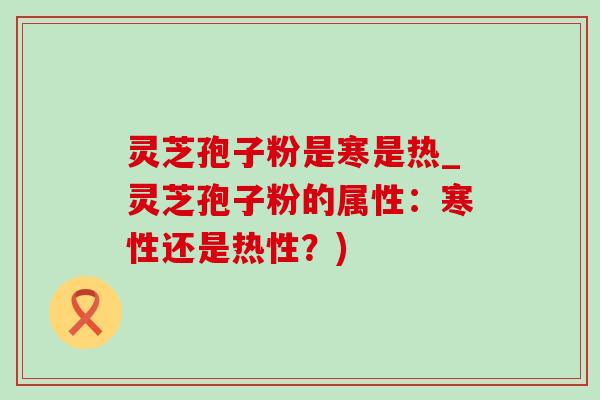 灵芝孢子粉是寒是热_灵芝孢子粉的属性：寒性还是热性？)