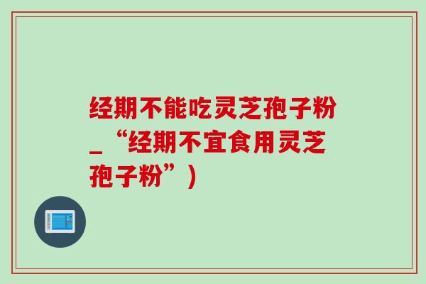 经期不能吃灵芝孢子粉_“经期不宜食用灵芝孢子粉”)