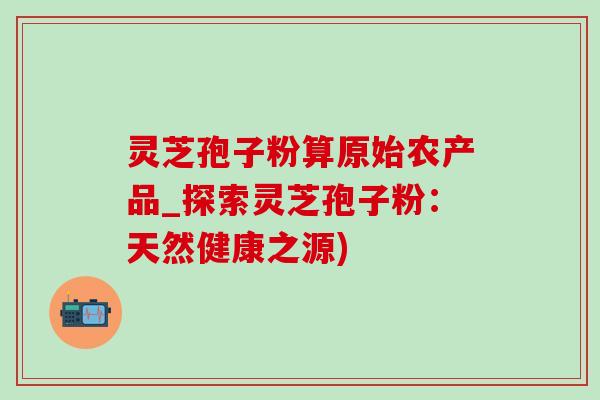 灵芝孢子粉算原始农产品_探索灵芝孢子粉：天然健康之源)