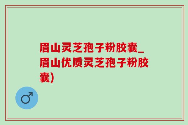 眉山灵芝孢子粉胶囊_眉山优质灵芝孢子粉胶囊)