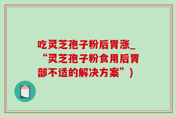 吃灵芝孢子粉后胃涨_“灵芝孢子粉食用后胃部不适的解决方案”)