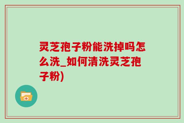 灵芝孢子粉能洗掉吗怎么洗_如何清洗灵芝孢子粉)