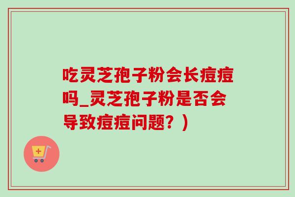 吃灵芝孢子粉会长痘痘吗_灵芝孢子粉是否会导致痘痘问题？)