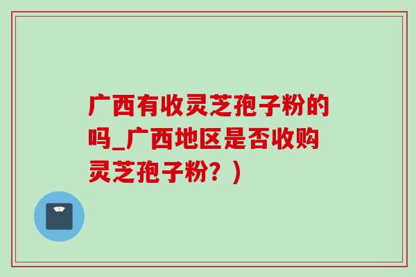 广西有收灵芝孢子粉的吗_广西地区是否收购灵芝孢子粉？)