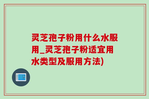 灵芝孢子粉用什么水服用_灵芝孢子粉适宜用水类型及服用方法)