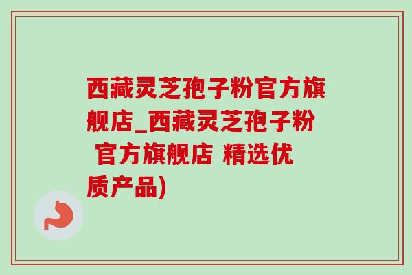 西藏灵芝孢子粉官方旗舰店_西藏灵芝孢子粉 官方旗舰店 精选优质产品)