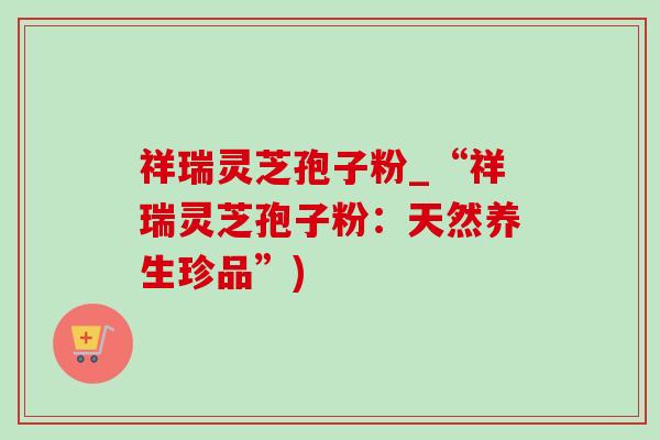 祥瑞灵芝孢子粉_“祥瑞灵芝孢子粉：天然养生珍品”)