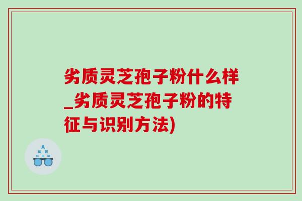 劣质灵芝孢子粉什么样_劣质灵芝孢子粉的特征与识别方法)