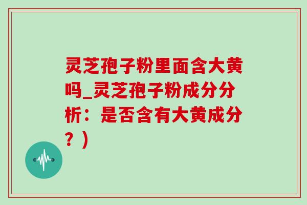 灵芝孢子粉里面含大黄吗_灵芝孢子粉成分分析：是否含有大黄成分？)