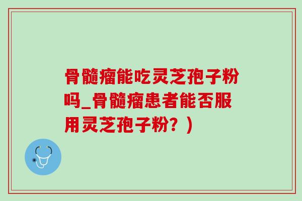 骨髓瘤能吃灵芝孢子粉吗_骨髓瘤患者能否服用灵芝孢子粉？)